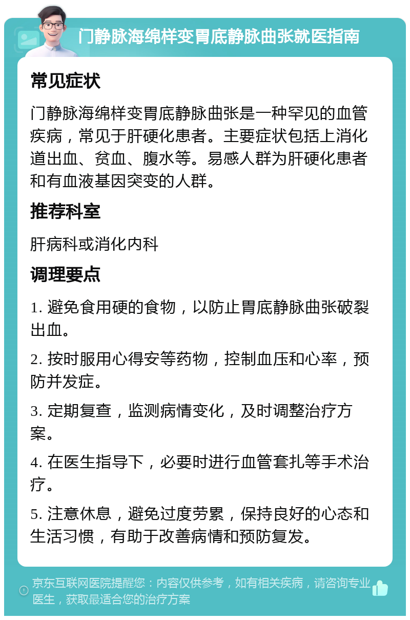 门静脉海绵样变胃底静脉曲张就医指南 常见症状 门静脉海绵样变胃底静脉曲张是一种罕见的血管疾病，常见于肝硬化患者。主要症状包括上消化道出血、贫血、腹水等。易感人群为肝硬化患者和有血液基因突变的人群。 推荐科室 肝病科或消化内科 调理要点 1. 避免食用硬的食物，以防止胃底静脉曲张破裂出血。 2. 按时服用心得安等药物，控制血压和心率，预防并发症。 3. 定期复查，监测病情变化，及时调整治疗方案。 4. 在医生指导下，必要时进行血管套扎等手术治疗。 5. 注意休息，避免过度劳累，保持良好的心态和生活习惯，有助于改善病情和预防复发。