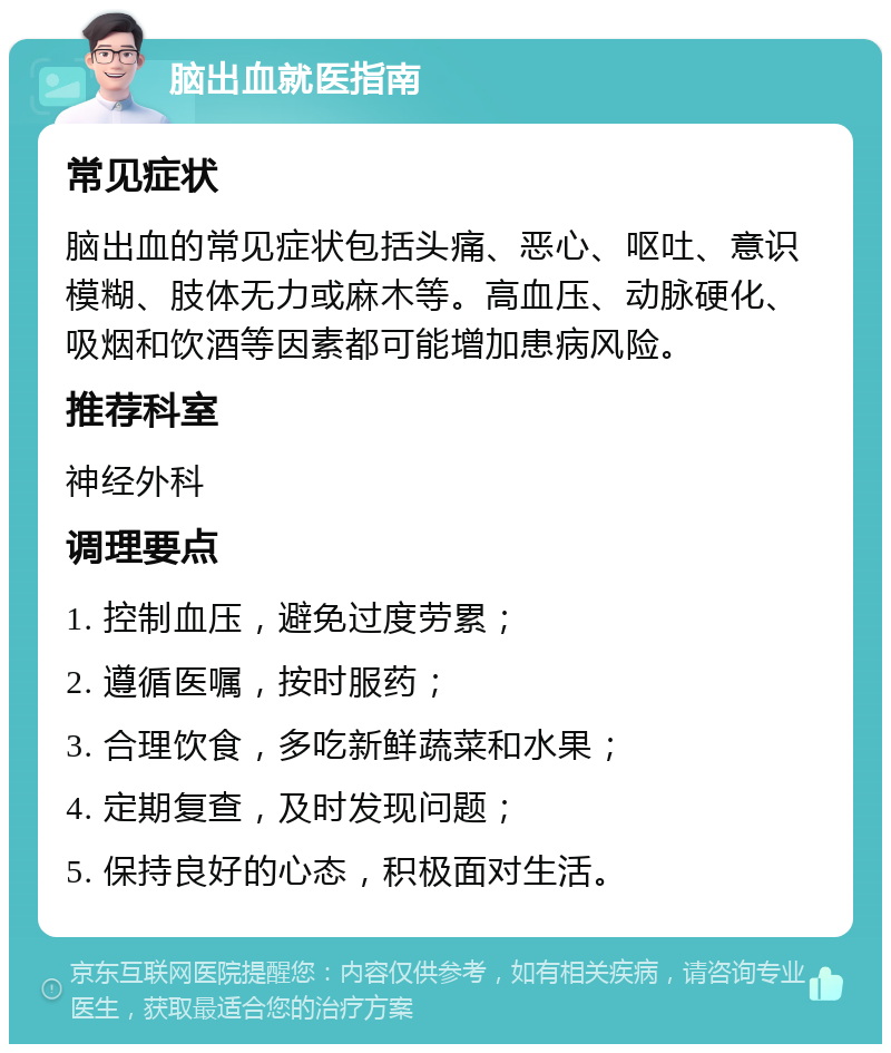 脑出血就医指南 常见症状 脑出血的常见症状包括头痛、恶心、呕吐、意识模糊、肢体无力或麻木等。高血压、动脉硬化、吸烟和饮酒等因素都可能增加患病风险。 推荐科室 神经外科 调理要点 1. 控制血压，避免过度劳累； 2. 遵循医嘱，按时服药； 3. 合理饮食，多吃新鲜蔬菜和水果； 4. 定期复查，及时发现问题； 5. 保持良好的心态，积极面对生活。