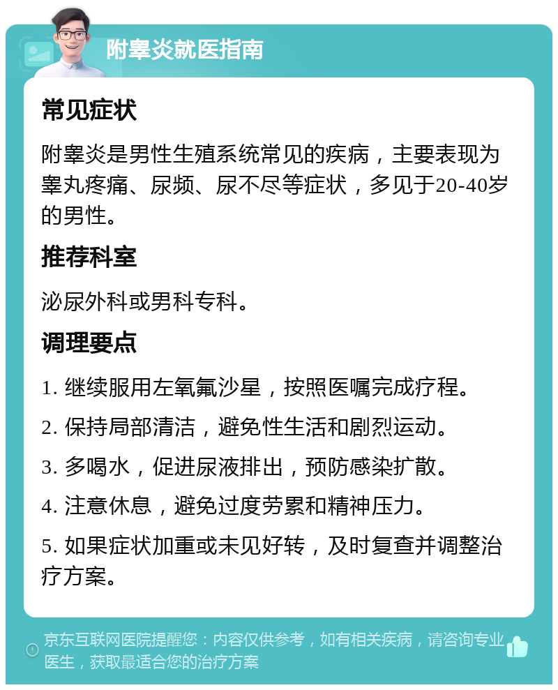 附睾炎就医指南 常见症状 附睾炎是男性生殖系统常见的疾病，主要表现为睾丸疼痛、尿频、尿不尽等症状，多见于20-40岁的男性。 推荐科室 泌尿外科或男科专科。 调理要点 1. 继续服用左氧氟沙星，按照医嘱完成疗程。 2. 保持局部清洁，避免性生活和剧烈运动。 3. 多喝水，促进尿液排出，预防感染扩散。 4. 注意休息，避免过度劳累和精神压力。 5. 如果症状加重或未见好转，及时复查并调整治疗方案。