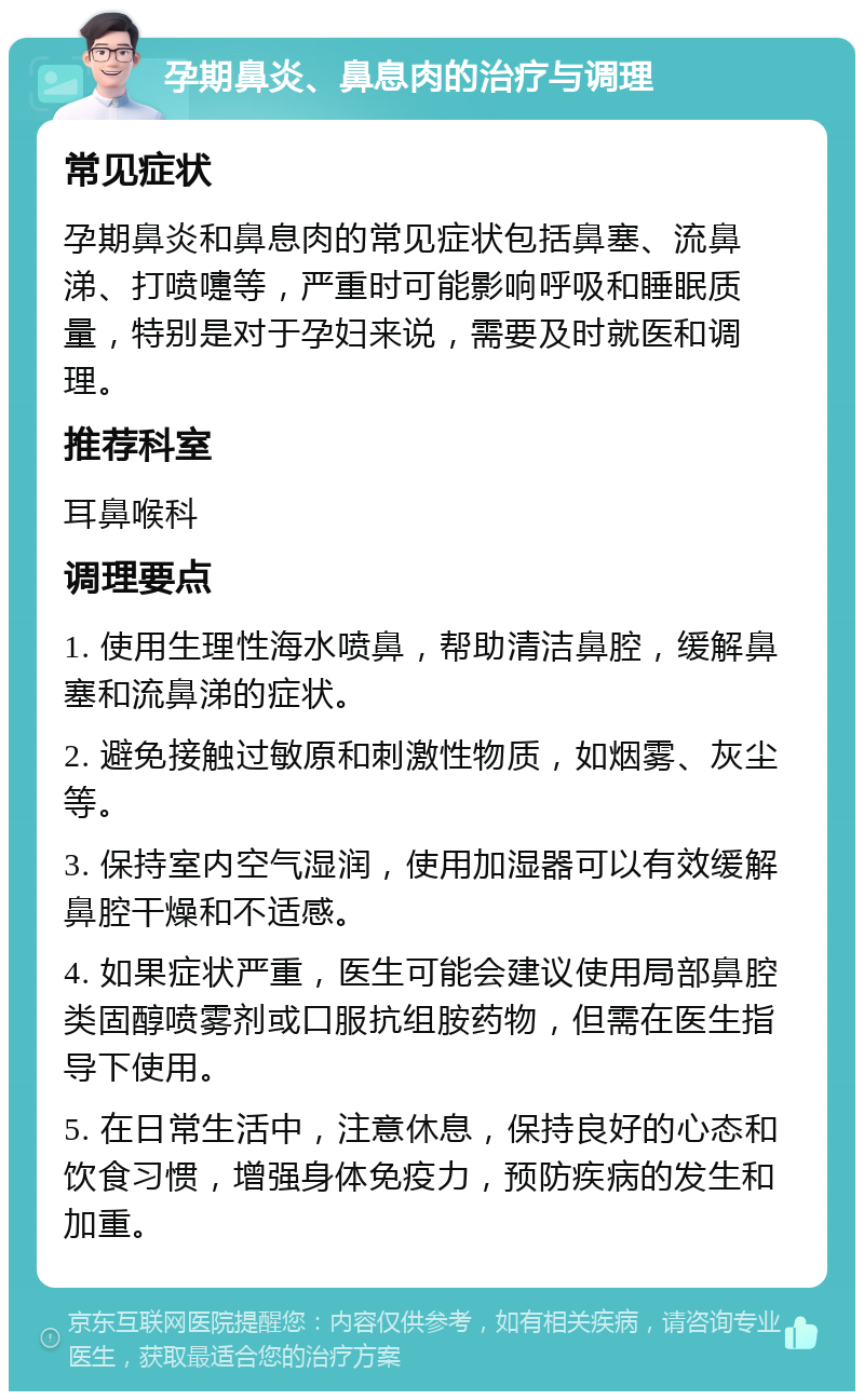 孕期鼻炎、鼻息肉的治疗与调理 常见症状 孕期鼻炎和鼻息肉的常见症状包括鼻塞、流鼻涕、打喷嚏等，严重时可能影响呼吸和睡眠质量，特别是对于孕妇来说，需要及时就医和调理。 推荐科室 耳鼻喉科 调理要点 1. 使用生理性海水喷鼻，帮助清洁鼻腔，缓解鼻塞和流鼻涕的症状。 2. 避免接触过敏原和刺激性物质，如烟雾、灰尘等。 3. 保持室内空气湿润，使用加湿器可以有效缓解鼻腔干燥和不适感。 4. 如果症状严重，医生可能会建议使用局部鼻腔类固醇喷雾剂或口服抗组胺药物，但需在医生指导下使用。 5. 在日常生活中，注意休息，保持良好的心态和饮食习惯，增强身体免疫力，预防疾病的发生和加重。