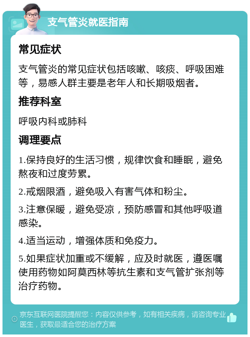 支气管炎就医指南 常见症状 支气管炎的常见症状包括咳嗽、咳痰、呼吸困难等，易感人群主要是老年人和长期吸烟者。 推荐科室 呼吸内科或肺科 调理要点 1.保持良好的生活习惯，规律饮食和睡眠，避免熬夜和过度劳累。 2.戒烟限酒，避免吸入有害气体和粉尘。 3.注意保暖，避免受凉，预防感冒和其他呼吸道感染。 4.适当运动，增强体质和免疫力。 5.如果症状加重或不缓解，应及时就医，遵医嘱使用药物如阿莫西林等抗生素和支气管扩张剂等治疗药物。