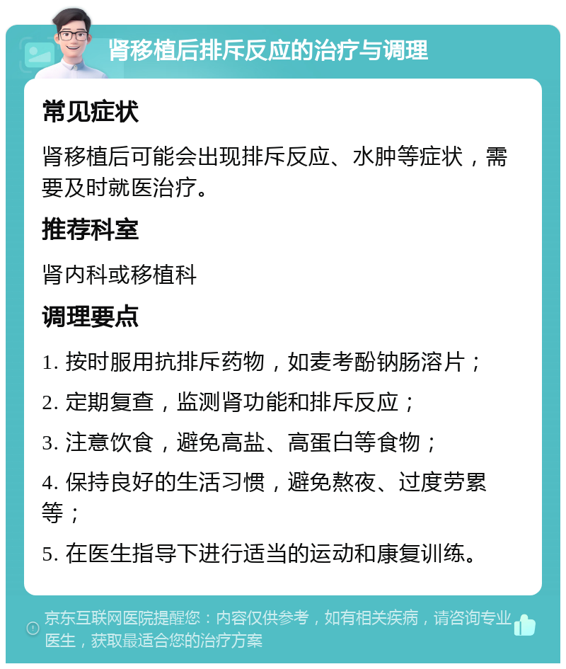 肾移植后排斥反应的治疗与调理 常见症状 肾移植后可能会出现排斥反应、水肿等症状，需要及时就医治疗。 推荐科室 肾内科或移植科 调理要点 1. 按时服用抗排斥药物，如麦考酚钠肠溶片； 2. 定期复查，监测肾功能和排斥反应； 3. 注意饮食，避免高盐、高蛋白等食物； 4. 保持良好的生活习惯，避免熬夜、过度劳累等； 5. 在医生指导下进行适当的运动和康复训练。