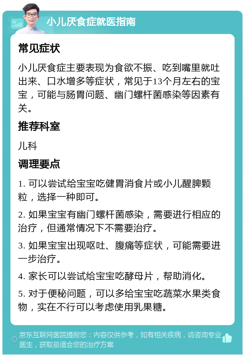 小儿厌食症就医指南 常见症状 小儿厌食症主要表现为食欲不振、吃到嘴里就吐出来、口水增多等症状，常见于13个月左右的宝宝，可能与肠胃问题、幽门螺杆菌感染等因素有关。 推荐科室 儿科 调理要点 1. 可以尝试给宝宝吃健胃消食片或小儿醒脾颗粒，选择一种即可。 2. 如果宝宝有幽门螺杆菌感染，需要进行相应的治疗，但通常情况下不需要治疗。 3. 如果宝宝出现呕吐、腹痛等症状，可能需要进一步治疗。 4. 家长可以尝试给宝宝吃酵母片，帮助消化。 5. 对于便秘问题，可以多给宝宝吃蔬菜水果类食物，实在不行可以考虑使用乳果糖。