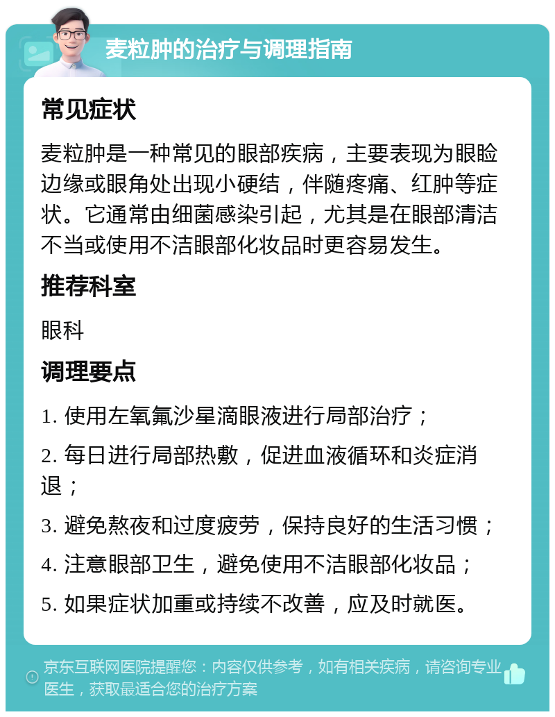 麦粒肿的治疗与调理指南 常见症状 麦粒肿是一种常见的眼部疾病，主要表现为眼睑边缘或眼角处出现小硬结，伴随疼痛、红肿等症状。它通常由细菌感染引起，尤其是在眼部清洁不当或使用不洁眼部化妆品时更容易发生。 推荐科室 眼科 调理要点 1. 使用左氧氟沙星滴眼液进行局部治疗； 2. 每日进行局部热敷，促进血液循环和炎症消退； 3. 避免熬夜和过度疲劳，保持良好的生活习惯； 4. 注意眼部卫生，避免使用不洁眼部化妆品； 5. 如果症状加重或持续不改善，应及时就医。