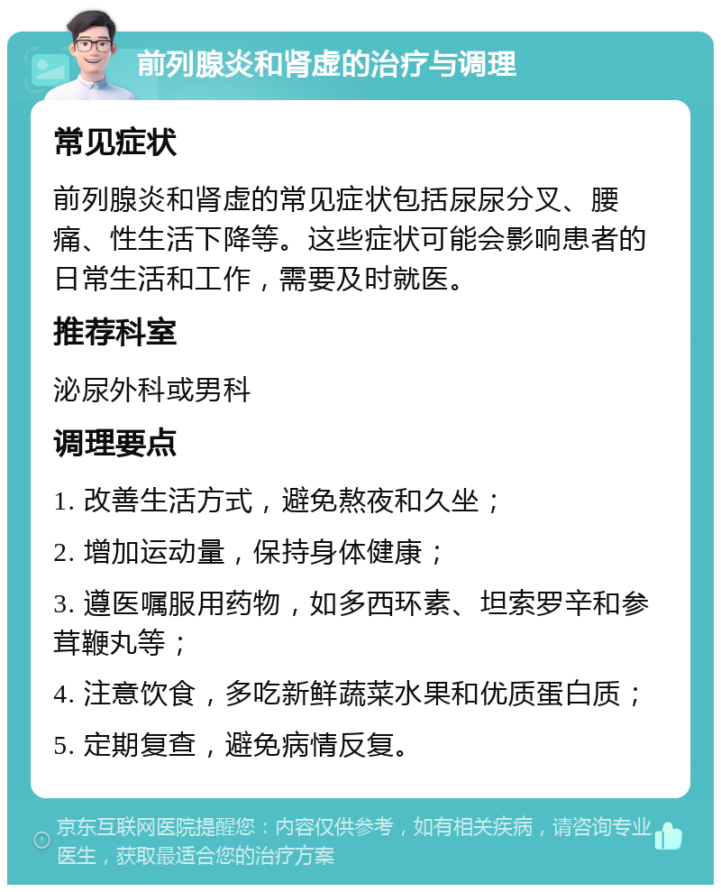 前列腺炎和肾虚的治疗与调理 常见症状 前列腺炎和肾虚的常见症状包括尿尿分叉、腰痛、性生活下降等。这些症状可能会影响患者的日常生活和工作，需要及时就医。 推荐科室 泌尿外科或男科 调理要点 1. 改善生活方式，避免熬夜和久坐； 2. 增加运动量，保持身体健康； 3. 遵医嘱服用药物，如多西环素、坦索罗辛和参茸鞭丸等； 4. 注意饮食，多吃新鲜蔬菜水果和优质蛋白质； 5. 定期复查，避免病情反复。