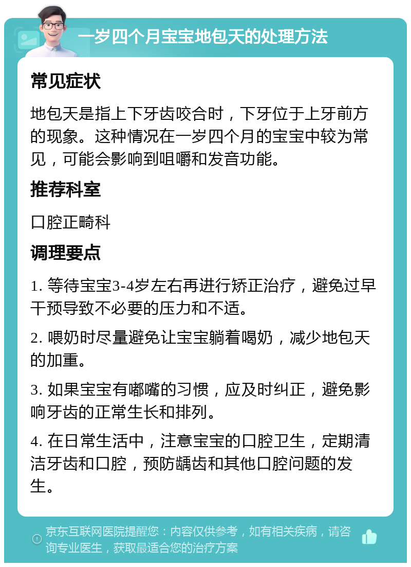 一岁四个月宝宝地包天的处理方法 常见症状 地包天是指上下牙齿咬合时，下牙位于上牙前方的现象。这种情况在一岁四个月的宝宝中较为常见，可能会影响到咀嚼和发音功能。 推荐科室 口腔正畸科 调理要点 1. 等待宝宝3-4岁左右再进行矫正治疗，避免过早干预导致不必要的压力和不适。 2. 喂奶时尽量避免让宝宝躺着喝奶，减少地包天的加重。 3. 如果宝宝有嘟嘴的习惯，应及时纠正，避免影响牙齿的正常生长和排列。 4. 在日常生活中，注意宝宝的口腔卫生，定期清洁牙齿和口腔，预防龋齿和其他口腔问题的发生。