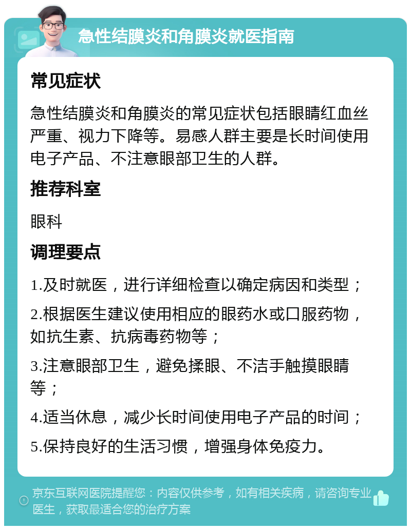 急性结膜炎和角膜炎就医指南 常见症状 急性结膜炎和角膜炎的常见症状包括眼睛红血丝严重、视力下降等。易感人群主要是长时间使用电子产品、不注意眼部卫生的人群。 推荐科室 眼科 调理要点 1.及时就医，进行详细检查以确定病因和类型； 2.根据医生建议使用相应的眼药水或口服药物，如抗生素、抗病毒药物等； 3.注意眼部卫生，避免揉眼、不洁手触摸眼睛等； 4.适当休息，减少长时间使用电子产品的时间； 5.保持良好的生活习惯，增强身体免疫力。