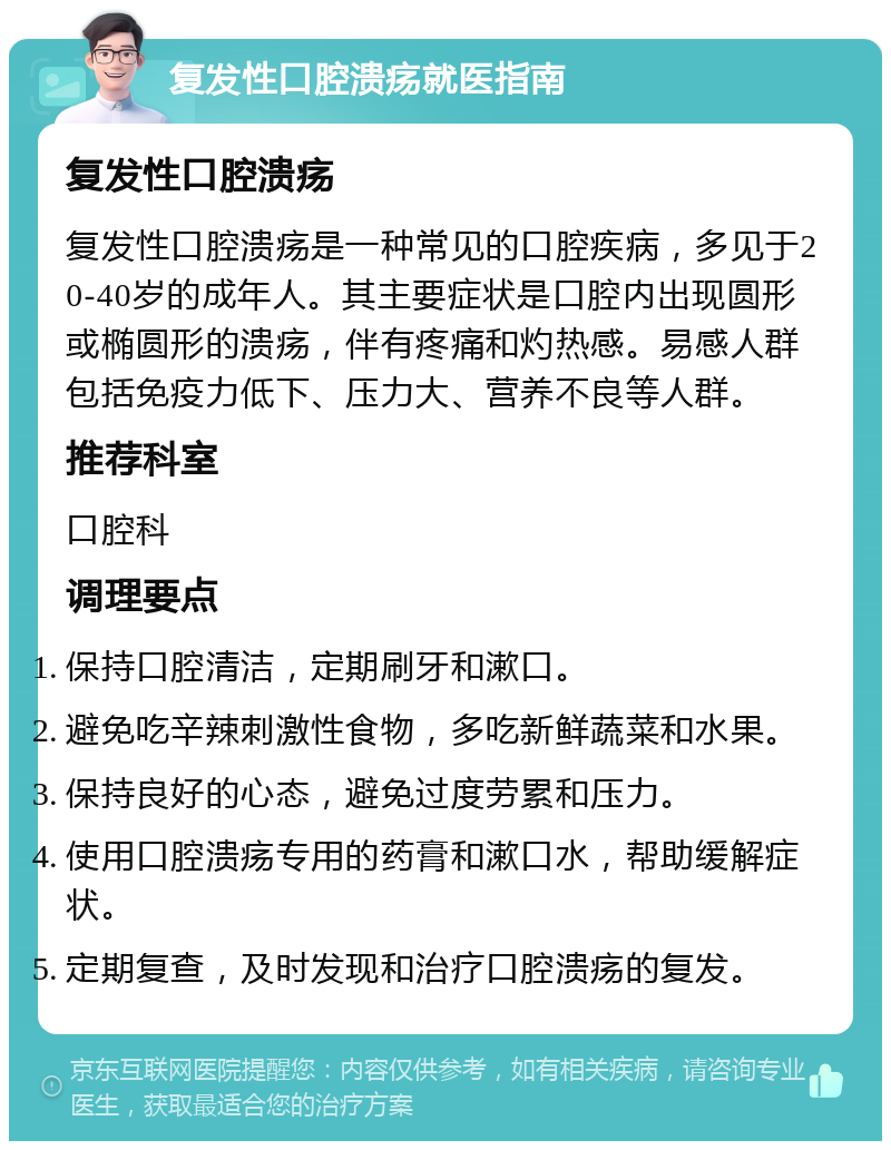 复发性口腔溃疡就医指南 复发性口腔溃疡 复发性口腔溃疡是一种常见的口腔疾病，多见于20-40岁的成年人。其主要症状是口腔内出现圆形或椭圆形的溃疡，伴有疼痛和灼热感。易感人群包括免疫力低下、压力大、营养不良等人群。 推荐科室 口腔科 调理要点 保持口腔清洁，定期刷牙和漱口。 避免吃辛辣刺激性食物，多吃新鲜蔬菜和水果。 保持良好的心态，避免过度劳累和压力。 使用口腔溃疡专用的药膏和漱口水，帮助缓解症状。 定期复查，及时发现和治疗口腔溃疡的复发。