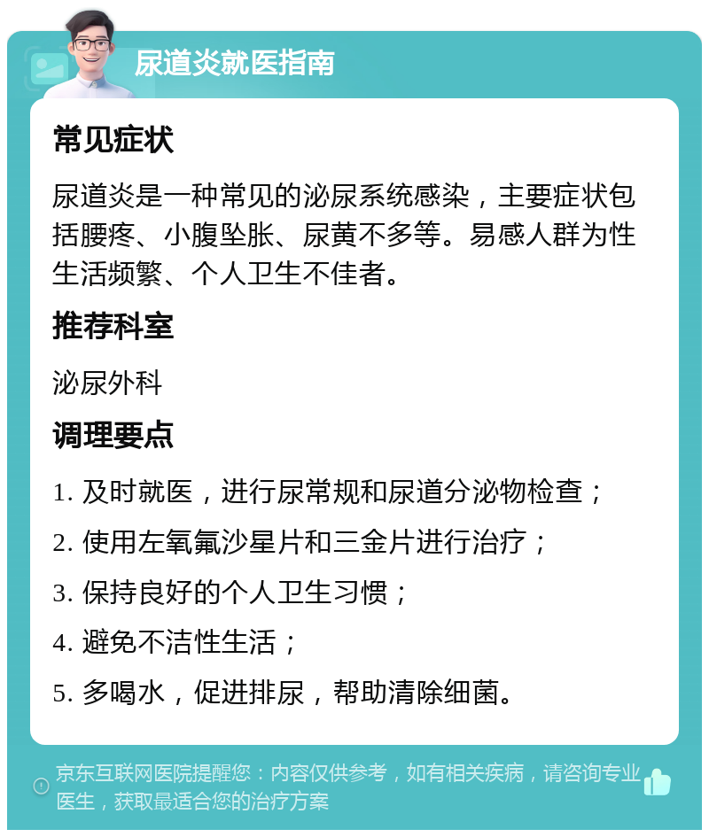 尿道炎就医指南 常见症状 尿道炎是一种常见的泌尿系统感染，主要症状包括腰疼、小腹坠胀、尿黄不多等。易感人群为性生活频繁、个人卫生不佳者。 推荐科室 泌尿外科 调理要点 1. 及时就医，进行尿常规和尿道分泌物检查； 2. 使用左氧氟沙星片和三金片进行治疗； 3. 保持良好的个人卫生习惯； 4. 避免不洁性生活； 5. 多喝水，促进排尿，帮助清除细菌。