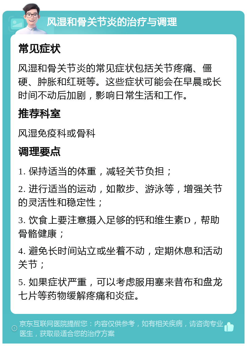 风湿和骨关节炎的治疗与调理 常见症状 风湿和骨关节炎的常见症状包括关节疼痛、僵硬、肿胀和红斑等。这些症状可能会在早晨或长时间不动后加剧，影响日常生活和工作。 推荐科室 风湿免疫科或骨科 调理要点 1. 保持适当的体重，减轻关节负担； 2. 进行适当的运动，如散步、游泳等，增强关节的灵活性和稳定性； 3. 饮食上要注意摄入足够的钙和维生素D，帮助骨骼健康； 4. 避免长时间站立或坐着不动，定期休息和活动关节； 5. 如果症状严重，可以考虑服用塞来昔布和盘龙七片等药物缓解疼痛和炎症。