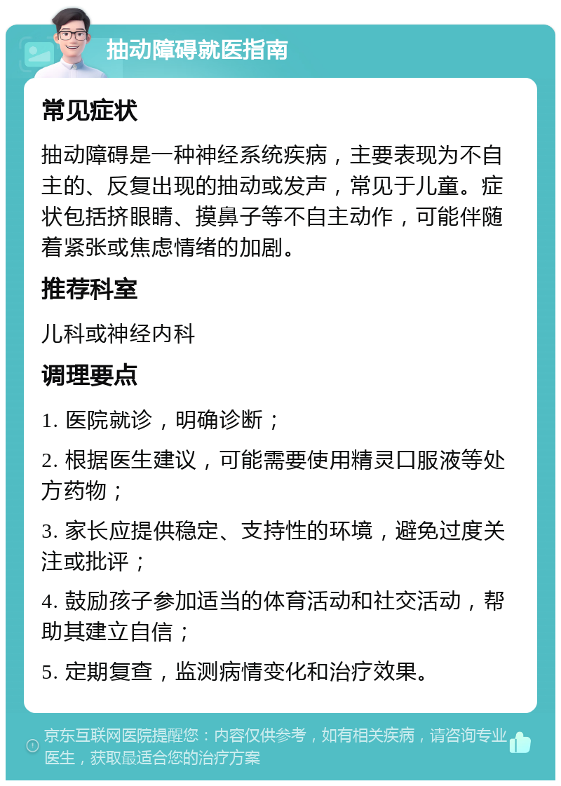 抽动障碍就医指南 常见症状 抽动障碍是一种神经系统疾病，主要表现为不自主的、反复出现的抽动或发声，常见于儿童。症状包括挤眼睛、摸鼻子等不自主动作，可能伴随着紧张或焦虑情绪的加剧。 推荐科室 儿科或神经内科 调理要点 1. 医院就诊，明确诊断； 2. 根据医生建议，可能需要使用精灵口服液等处方药物； 3. 家长应提供稳定、支持性的环境，避免过度关注或批评； 4. 鼓励孩子参加适当的体育活动和社交活动，帮助其建立自信； 5. 定期复查，监测病情变化和治疗效果。