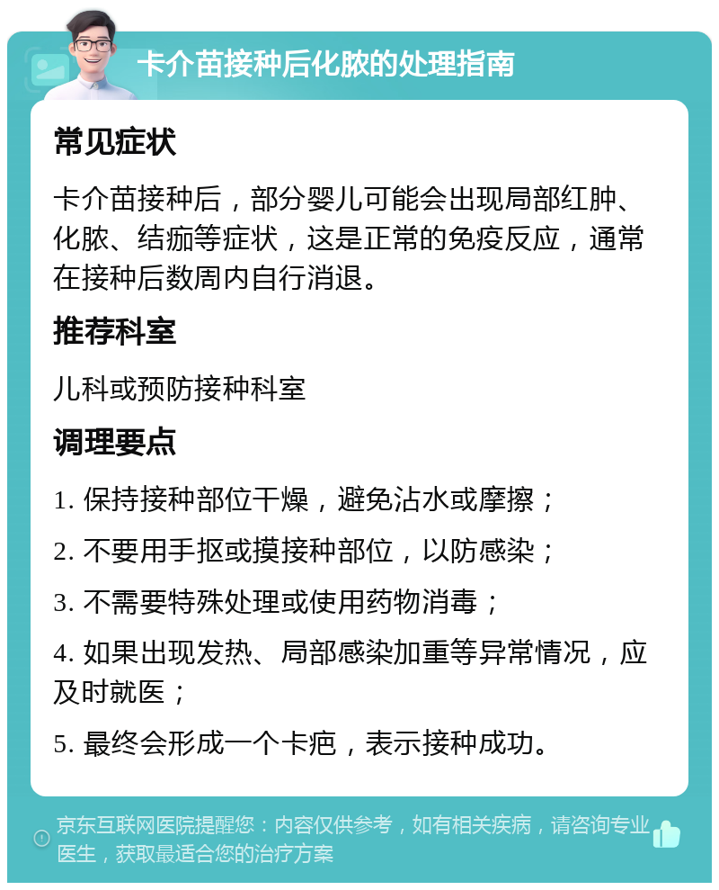 卡介苗接种后化脓的处理指南 常见症状 卡介苗接种后，部分婴儿可能会出现局部红肿、化脓、结痂等症状，这是正常的免疫反应，通常在接种后数周内自行消退。 推荐科室 儿科或预防接种科室 调理要点 1. 保持接种部位干燥，避免沾水或摩擦； 2. 不要用手抠或摸接种部位，以防感染； 3. 不需要特殊处理或使用药物消毒； 4. 如果出现发热、局部感染加重等异常情况，应及时就医； 5. 最终会形成一个卡疤，表示接种成功。