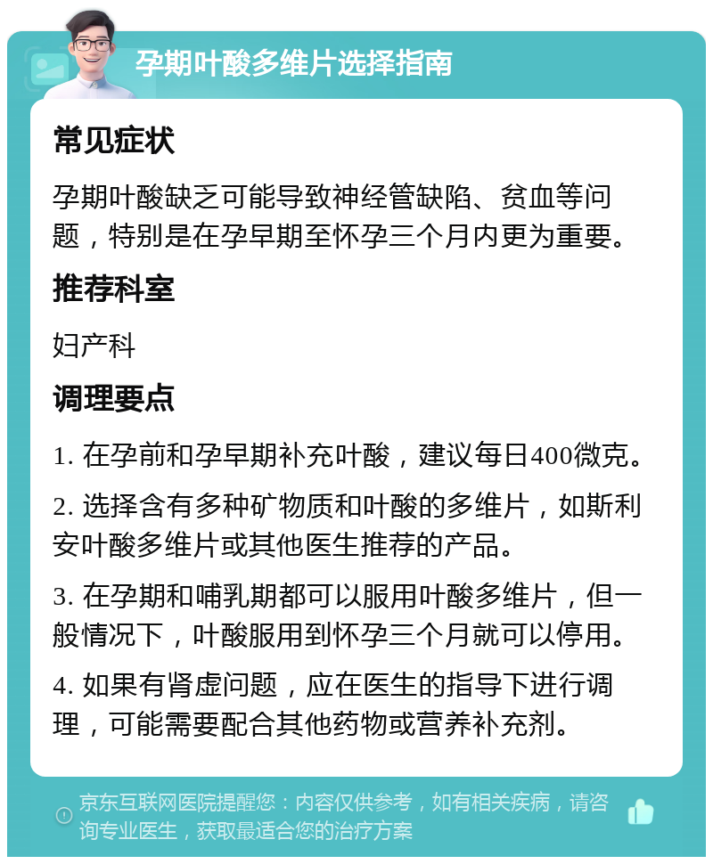 孕期叶酸多维片选择指南 常见症状 孕期叶酸缺乏可能导致神经管缺陷、贫血等问题，特别是在孕早期至怀孕三个月内更为重要。 推荐科室 妇产科 调理要点 1. 在孕前和孕早期补充叶酸，建议每日400微克。 2. 选择含有多种矿物质和叶酸的多维片，如斯利安叶酸多维片或其他医生推荐的产品。 3. 在孕期和哺乳期都可以服用叶酸多维片，但一般情况下，叶酸服用到怀孕三个月就可以停用。 4. 如果有肾虚问题，应在医生的指导下进行调理，可能需要配合其他药物或营养补充剂。