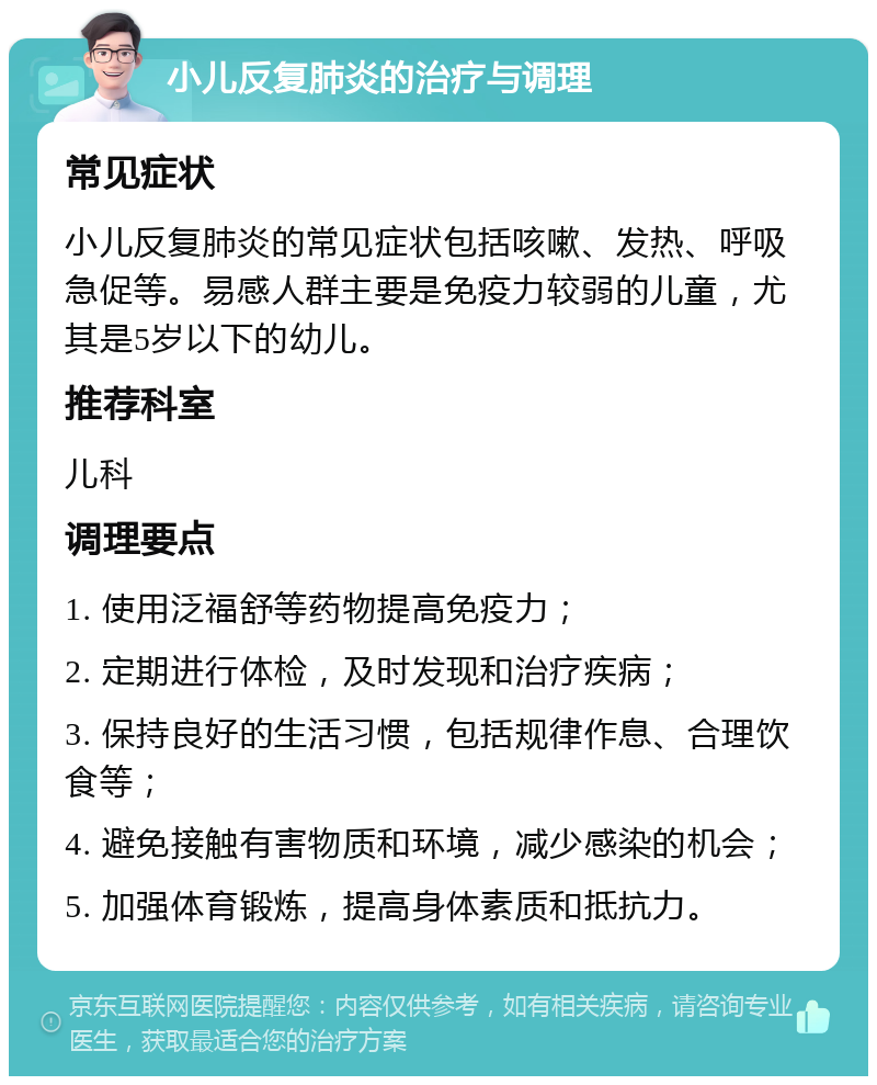 小儿反复肺炎的治疗与调理 常见症状 小儿反复肺炎的常见症状包括咳嗽、发热、呼吸急促等。易感人群主要是免疫力较弱的儿童，尤其是5岁以下的幼儿。 推荐科室 儿科 调理要点 1. 使用泛福舒等药物提高免疫力； 2. 定期进行体检，及时发现和治疗疾病； 3. 保持良好的生活习惯，包括规律作息、合理饮食等； 4. 避免接触有害物质和环境，减少感染的机会； 5. 加强体育锻炼，提高身体素质和抵抗力。