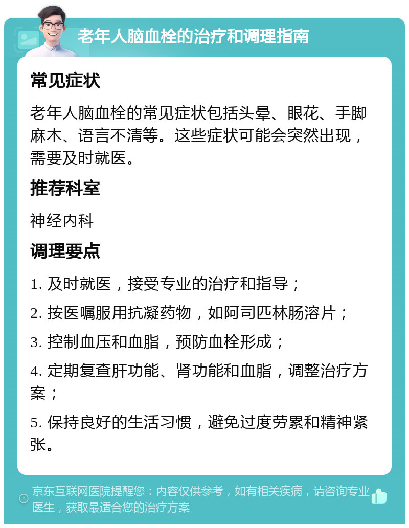 老年人脑血栓的治疗和调理指南 常见症状 老年人脑血栓的常见症状包括头晕、眼花、手脚麻木、语言不清等。这些症状可能会突然出现，需要及时就医。 推荐科室 神经内科 调理要点 1. 及时就医，接受专业的治疗和指导； 2. 按医嘱服用抗凝药物，如阿司匹林肠溶片； 3. 控制血压和血脂，预防血栓形成； 4. 定期复查肝功能、肾功能和血脂，调整治疗方案； 5. 保持良好的生活习惯，避免过度劳累和精神紧张。