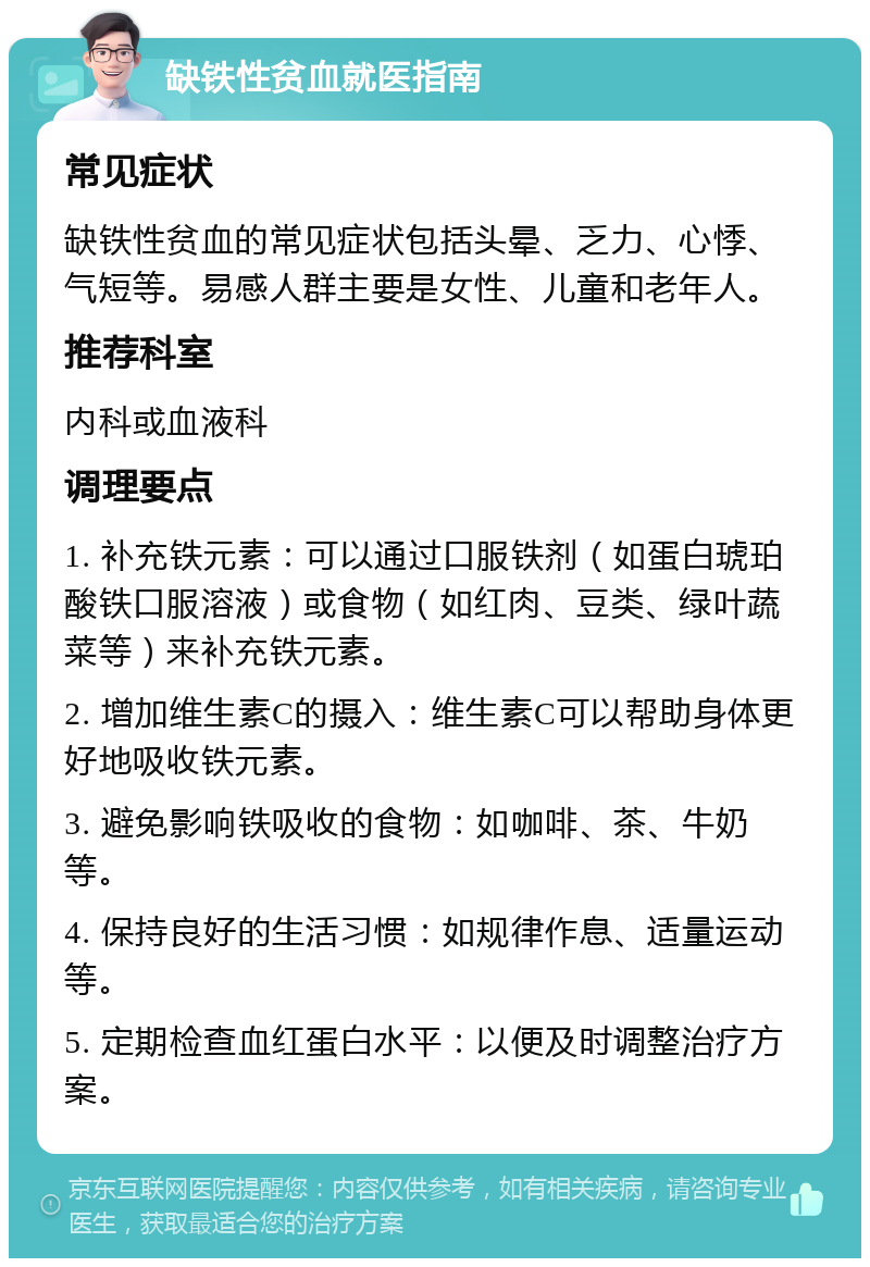 缺铁性贫血就医指南 常见症状 缺铁性贫血的常见症状包括头晕、乏力、心悸、气短等。易感人群主要是女性、儿童和老年人。 推荐科室 内科或血液科 调理要点 1. 补充铁元素：可以通过口服铁剂（如蛋白琥珀酸铁口服溶液）或食物（如红肉、豆类、绿叶蔬菜等）来补充铁元素。 2. 增加维生素C的摄入：维生素C可以帮助身体更好地吸收铁元素。 3. 避免影响铁吸收的食物：如咖啡、茶、牛奶等。 4. 保持良好的生活习惯：如规律作息、适量运动等。 5. 定期检查血红蛋白水平：以便及时调整治疗方案。