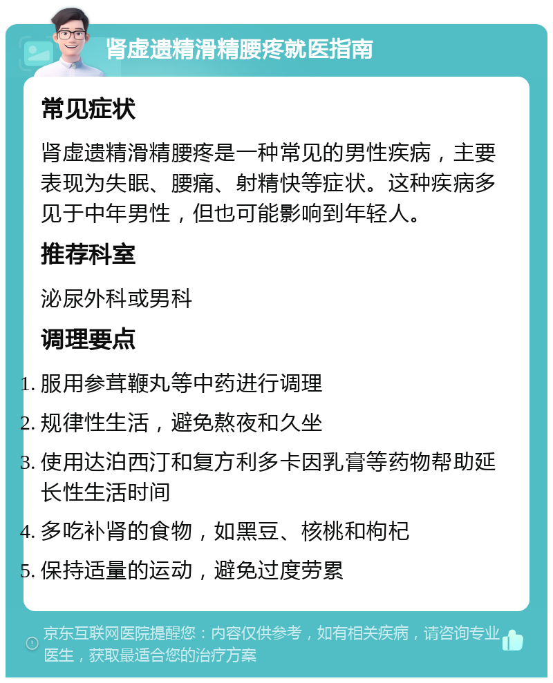 肾虚遗精滑精腰疼就医指南 常见症状 肾虚遗精滑精腰疼是一种常见的男性疾病，主要表现为失眠、腰痛、射精快等症状。这种疾病多见于中年男性，但也可能影响到年轻人。 推荐科室 泌尿外科或男科 调理要点 服用参茸鞭丸等中药进行调理 规律性生活，避免熬夜和久坐 使用达泊西汀和复方利多卡因乳膏等药物帮助延长性生活时间 多吃补肾的食物，如黑豆、核桃和枸杞 保持适量的运动，避免过度劳累