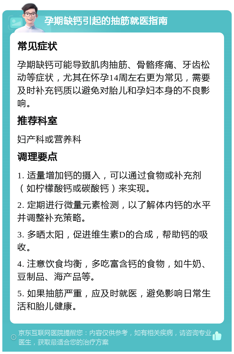 孕期缺钙引起的抽筋就医指南 常见症状 孕期缺钙可能导致肌肉抽筋、骨骼疼痛、牙齿松动等症状，尤其在怀孕14周左右更为常见，需要及时补充钙质以避免对胎儿和孕妇本身的不良影响。 推荐科室 妇产科或营养科 调理要点 1. 适量增加钙的摄入，可以通过食物或补充剂（如柠檬酸钙或碳酸钙）来实现。 2. 定期进行微量元素检测，以了解体内钙的水平并调整补充策略。 3. 多晒太阳，促进维生素D的合成，帮助钙的吸收。 4. 注意饮食均衡，多吃富含钙的食物，如牛奶、豆制品、海产品等。 5. 如果抽筋严重，应及时就医，避免影响日常生活和胎儿健康。