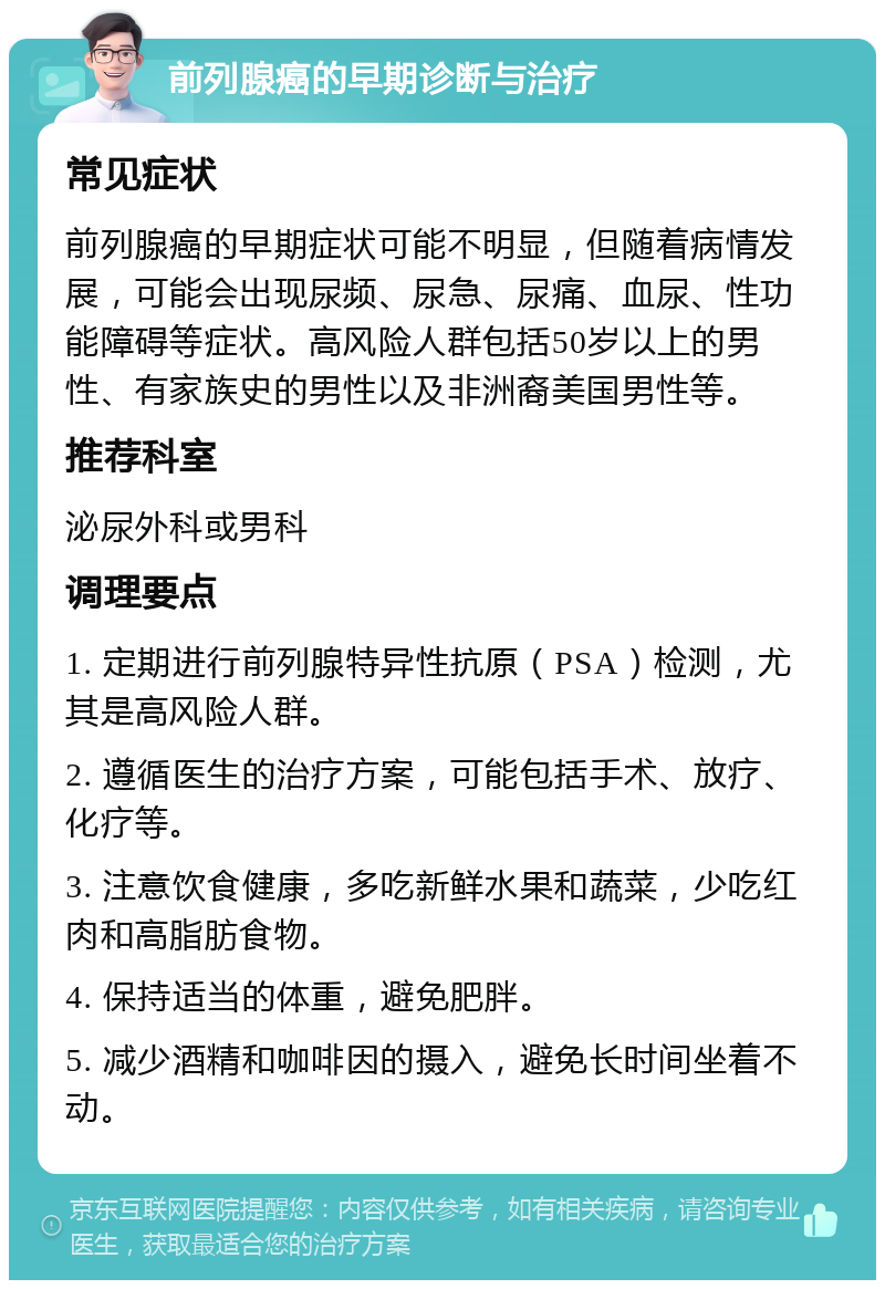 前列腺癌的早期诊断与治疗 常见症状 前列腺癌的早期症状可能不明显，但随着病情发展，可能会出现尿频、尿急、尿痛、血尿、性功能障碍等症状。高风险人群包括50岁以上的男性、有家族史的男性以及非洲裔美国男性等。 推荐科室 泌尿外科或男科 调理要点 1. 定期进行前列腺特异性抗原（PSA）检测，尤其是高风险人群。 2. 遵循医生的治疗方案，可能包括手术、放疗、化疗等。 3. 注意饮食健康，多吃新鲜水果和蔬菜，少吃红肉和高脂肪食物。 4. 保持适当的体重，避免肥胖。 5. 减少酒精和咖啡因的摄入，避免长时间坐着不动。