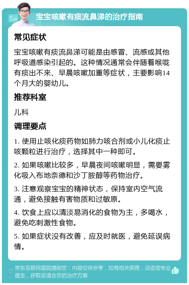 宝宝咳嗽有痰流鼻涕的治疗指南 常见症状 宝宝咳嗽有痰流鼻涕可能是由感冒、流感或其他呼吸道感染引起的。这种情况通常会伴随着喉咙有痰出不来、早晨咳嗽加重等症状，主要影响14个月大的婴幼儿。 推荐科室 儿科 调理要点 1. 使用止咳化痰药物如肺力咳合剂或小儿化痰止咳颗粒进行治疗，选择其中一种即可。 2. 如果咳嗽比较多，早晨夜间咳嗽明显，需要雾化吸入布地奈德和沙丁胺醇等药物治疗。 3. 注意观察宝宝的精神状态，保持室内空气流通，避免接触有害物质和过敏原。 4. 饮食上应以清淡易消化的食物为主，多喝水，避免吃刺激性食物。 5. 如果症状没有改善，应及时就医，避免延误病情。