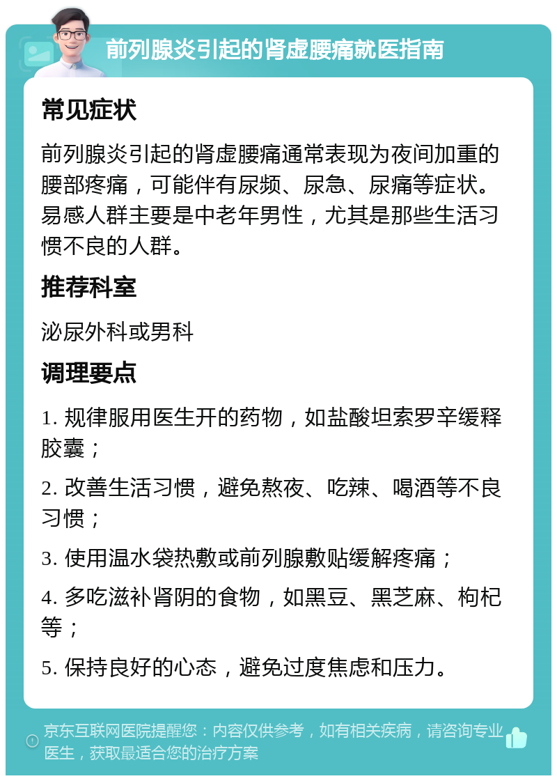 前列腺炎引起的肾虚腰痛就医指南 常见症状 前列腺炎引起的肾虚腰痛通常表现为夜间加重的腰部疼痛，可能伴有尿频、尿急、尿痛等症状。易感人群主要是中老年男性，尤其是那些生活习惯不良的人群。 推荐科室 泌尿外科或男科 调理要点 1. 规律服用医生开的药物，如盐酸坦索罗辛缓释胶囊； 2. 改善生活习惯，避免熬夜、吃辣、喝酒等不良习惯； 3. 使用温水袋热敷或前列腺敷贴缓解疼痛； 4. 多吃滋补肾阴的食物，如黑豆、黑芝麻、枸杞等； 5. 保持良好的心态，避免过度焦虑和压力。