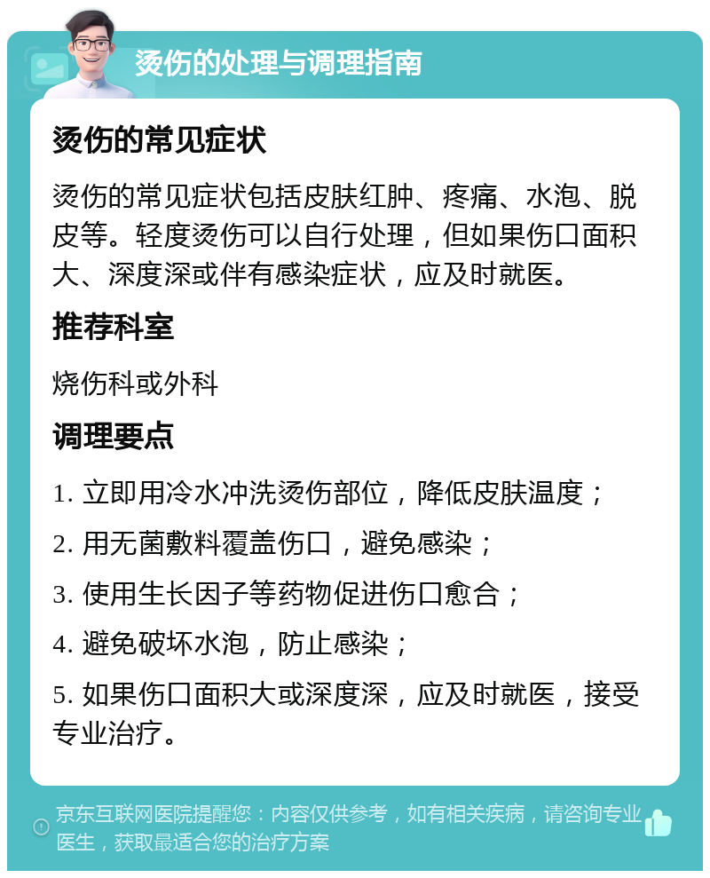 烫伤的处理与调理指南 烫伤的常见症状 烫伤的常见症状包括皮肤红肿、疼痛、水泡、脱皮等。轻度烫伤可以自行处理，但如果伤口面积大、深度深或伴有感染症状，应及时就医。 推荐科室 烧伤科或外科 调理要点 1. 立即用冷水冲洗烫伤部位，降低皮肤温度； 2. 用无菌敷料覆盖伤口，避免感染； 3. 使用生长因子等药物促进伤口愈合； 4. 避免破坏水泡，防止感染； 5. 如果伤口面积大或深度深，应及时就医，接受专业治疗。