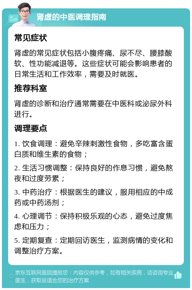 肾虚的中医调理指南 常见症状 肾虚的常见症状包括小腹疼痛、尿不尽、腰膝酸软、性功能减退等。这些症状可能会影响患者的日常生活和工作效率，需要及时就医。 推荐科室 肾虚的诊断和治疗通常需要在中医科或泌尿外科进行。 调理要点 1. 饮食调理：避免辛辣刺激性食物，多吃富含蛋白质和维生素的食物； 2. 生活习惯调整：保持良好的作息习惯，避免熬夜和过度劳累； 3. 中药治疗：根据医生的建议，服用相应的中成药或中药汤剂； 4. 心理调节：保持积极乐观的心态，避免过度焦虑和压力； 5. 定期复查：定期回访医生，监测病情的变化和调整治疗方案。