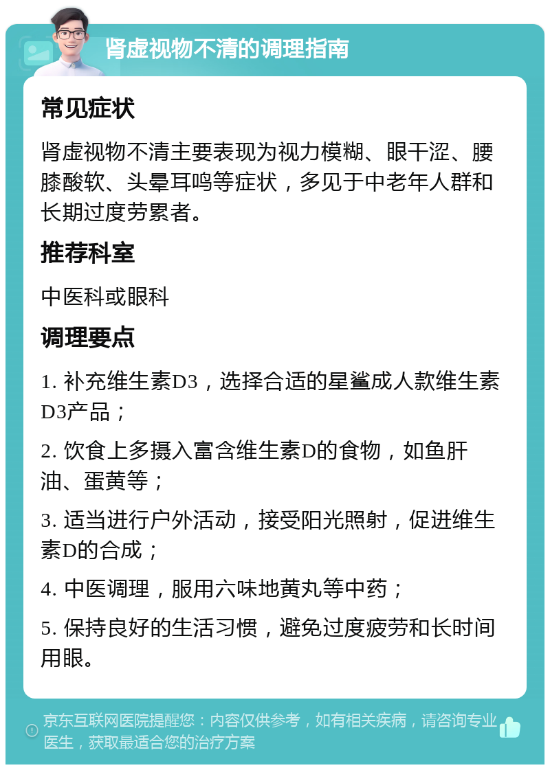 肾虚视物不清的调理指南 常见症状 肾虚视物不清主要表现为视力模糊、眼干涩、腰膝酸软、头晕耳鸣等症状，多见于中老年人群和长期过度劳累者。 推荐科室 中医科或眼科 调理要点 1. 补充维生素D3，选择合适的星鲨成人款维生素D3产品； 2. 饮食上多摄入富含维生素D的食物，如鱼肝油、蛋黄等； 3. 适当进行户外活动，接受阳光照射，促进维生素D的合成； 4. 中医调理，服用六味地黄丸等中药； 5. 保持良好的生活习惯，避免过度疲劳和长时间用眼。