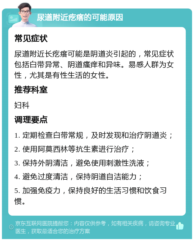 尿道附近疙瘩的可能原因 常见症状 尿道附近长疙瘩可能是阴道炎引起的，常见症状包括白带异常、阴道瘙痒和异味。易感人群为女性，尤其是有性生活的女性。 推荐科室 妇科 调理要点 1. 定期检查白带常规，及时发现和治疗阴道炎； 2. 使用阿莫西林等抗生素进行治疗； 3. 保持外阴清洁，避免使用刺激性洗液； 4. 避免过度清洁，保持阴道自洁能力； 5. 加强免疫力，保持良好的生活习惯和饮食习惯。