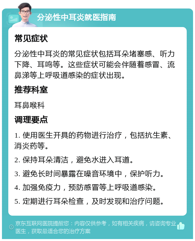 分泌性中耳炎就医指南 常见症状 分泌性中耳炎的常见症状包括耳朵堵塞感、听力下降、耳鸣等。这些症状可能会伴随着感冒、流鼻涕等上呼吸道感染的症状出现。 推荐科室 耳鼻喉科 调理要点 1. 使用医生开具的药物进行治疗，包括抗生素、消炎药等。 2. 保持耳朵清洁，避免水进入耳道。 3. 避免长时间暴露在噪音环境中，保护听力。 4. 加强免疫力，预防感冒等上呼吸道感染。 5. 定期进行耳朵检查，及时发现和治疗问题。