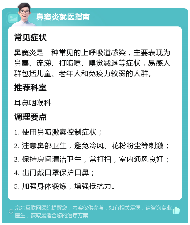 鼻窦炎就医指南 常见症状 鼻窦炎是一种常见的上呼吸道感染，主要表现为鼻塞、流涕、打喷嚏、嗅觉减退等症状，易感人群包括儿童、老年人和免疫力较弱的人群。 推荐科室 耳鼻咽喉科 调理要点 1. 使用鼻喷激素控制症状； 2. 注意鼻部卫生，避免冷风、花粉粉尘等刺激； 3. 保持房间清洁卫生，常打扫，室内通风良好； 4. 出门戴口罩保护口鼻； 5. 加强身体锻炼，增强抵抗力。