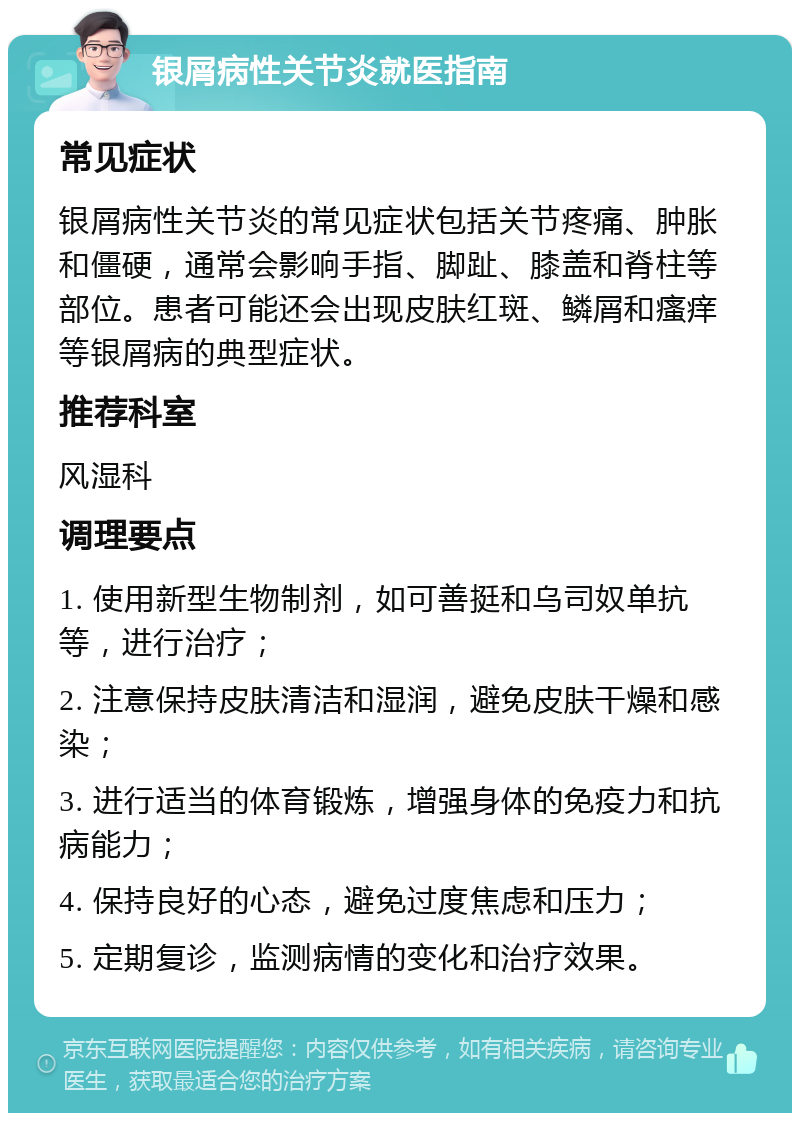 银屑病性关节炎就医指南 常见症状 银屑病性关节炎的常见症状包括关节疼痛、肿胀和僵硬，通常会影响手指、脚趾、膝盖和脊柱等部位。患者可能还会出现皮肤红斑、鳞屑和瘙痒等银屑病的典型症状。 推荐科室 风湿科 调理要点 1. 使用新型生物制剂，如可善挺和乌司奴单抗等，进行治疗； 2. 注意保持皮肤清洁和湿润，避免皮肤干燥和感染； 3. 进行适当的体育锻炼，增强身体的免疫力和抗病能力； 4. 保持良好的心态，避免过度焦虑和压力； 5. 定期复诊，监测病情的变化和治疗效果。