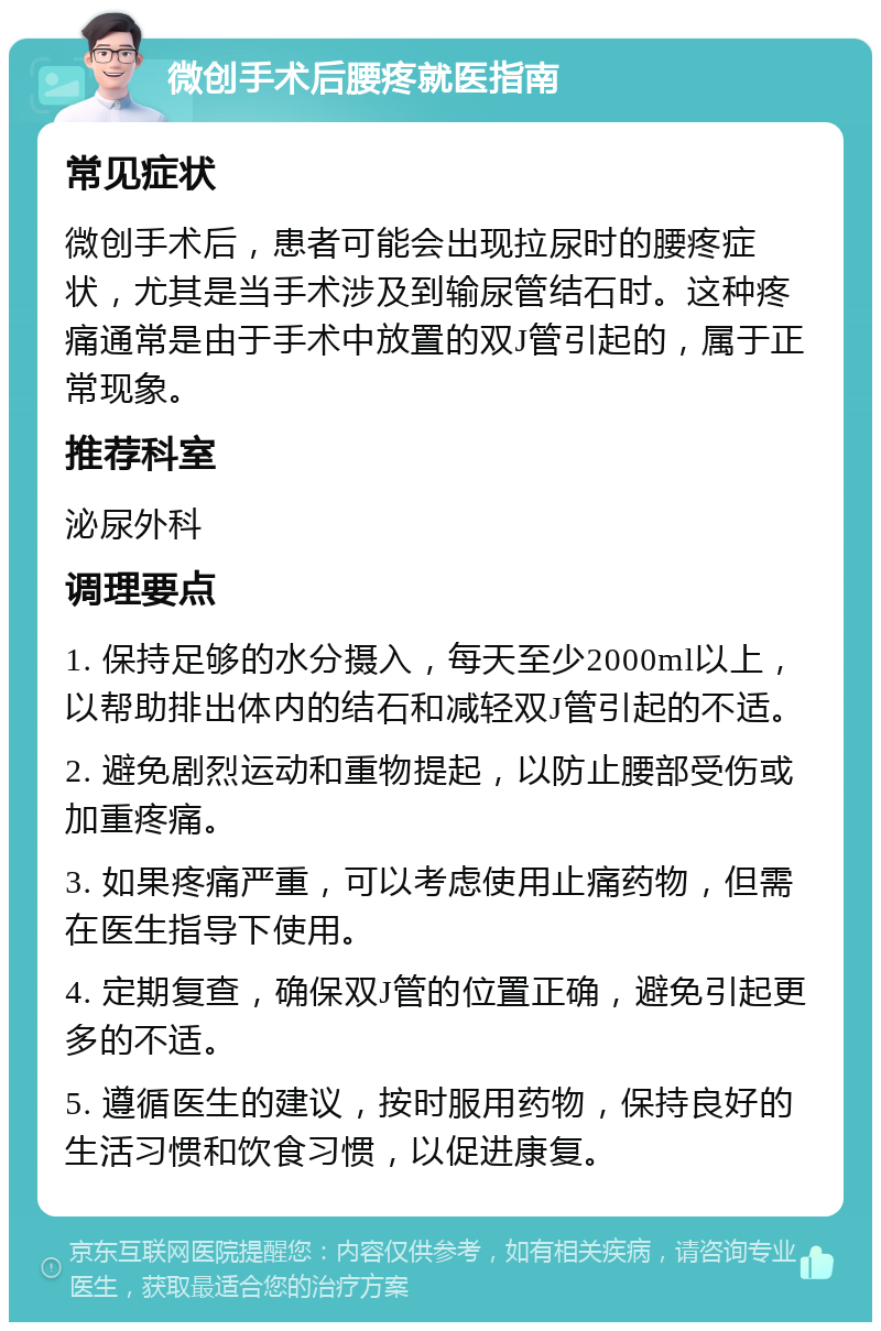 微创手术后腰疼就医指南 常见症状 微创手术后，患者可能会出现拉尿时的腰疼症状，尤其是当手术涉及到输尿管结石时。这种疼痛通常是由于手术中放置的双J管引起的，属于正常现象。 推荐科室 泌尿外科 调理要点 1. 保持足够的水分摄入，每天至少2000ml以上，以帮助排出体内的结石和减轻双J管引起的不适。 2. 避免剧烈运动和重物提起，以防止腰部受伤或加重疼痛。 3. 如果疼痛严重，可以考虑使用止痛药物，但需在医生指导下使用。 4. 定期复查，确保双J管的位置正确，避免引起更多的不适。 5. 遵循医生的建议，按时服用药物，保持良好的生活习惯和饮食习惯，以促进康复。