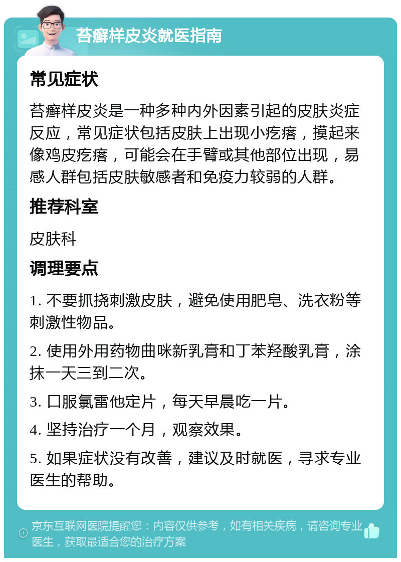 苔癣样皮炎就医指南 常见症状 苔癣样皮炎是一种多种内外因素引起的皮肤炎症反应，常见症状包括皮肤上出现小疙瘩，摸起来像鸡皮疙瘩，可能会在手臂或其他部位出现，易感人群包括皮肤敏感者和免疫力较弱的人群。 推荐科室 皮肤科 调理要点 1. 不要抓挠刺激皮肤，避免使用肥皂、洗衣粉等刺激性物品。 2. 使用外用药物曲咪新乳膏和丁苯羟酸乳膏，涂抹一天三到二次。 3. 口服氯雷他定片，每天早晨吃一片。 4. 坚持治疗一个月，观察效果。 5. 如果症状没有改善，建议及时就医，寻求专业医生的帮助。