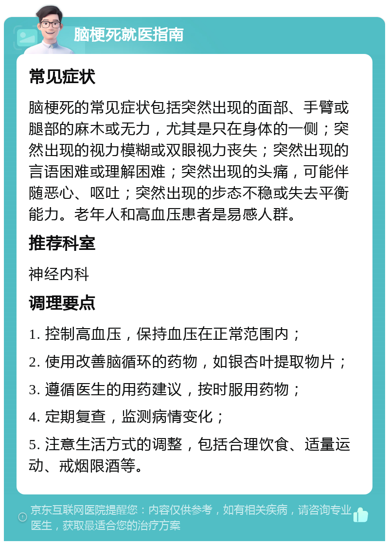 脑梗死就医指南 常见症状 脑梗死的常见症状包括突然出现的面部、手臂或腿部的麻木或无力，尤其是只在身体的一侧；突然出现的视力模糊或双眼视力丧失；突然出现的言语困难或理解困难；突然出现的头痛，可能伴随恶心、呕吐；突然出现的步态不稳或失去平衡能力。老年人和高血压患者是易感人群。 推荐科室 神经内科 调理要点 1. 控制高血压，保持血压在正常范围内； 2. 使用改善脑循环的药物，如银杏叶提取物片； 3. 遵循医生的用药建议，按时服用药物； 4. 定期复查，监测病情变化； 5. 注意生活方式的调整，包括合理饮食、适量运动、戒烟限酒等。