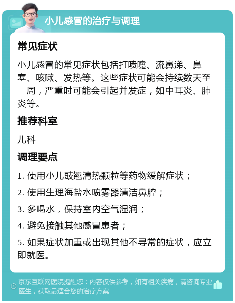 小儿感冒的治疗与调理 常见症状 小儿感冒的常见症状包括打喷嚏、流鼻涕、鼻塞、咳嗽、发热等。这些症状可能会持续数天至一周，严重时可能会引起并发症，如中耳炎、肺炎等。 推荐科室 儿科 调理要点 1. 使用小儿豉翘清热颗粒等药物缓解症状； 2. 使用生理海盐水喷雾器清洁鼻腔； 3. 多喝水，保持室内空气湿润； 4. 避免接触其他感冒患者； 5. 如果症状加重或出现其他不寻常的症状，应立即就医。