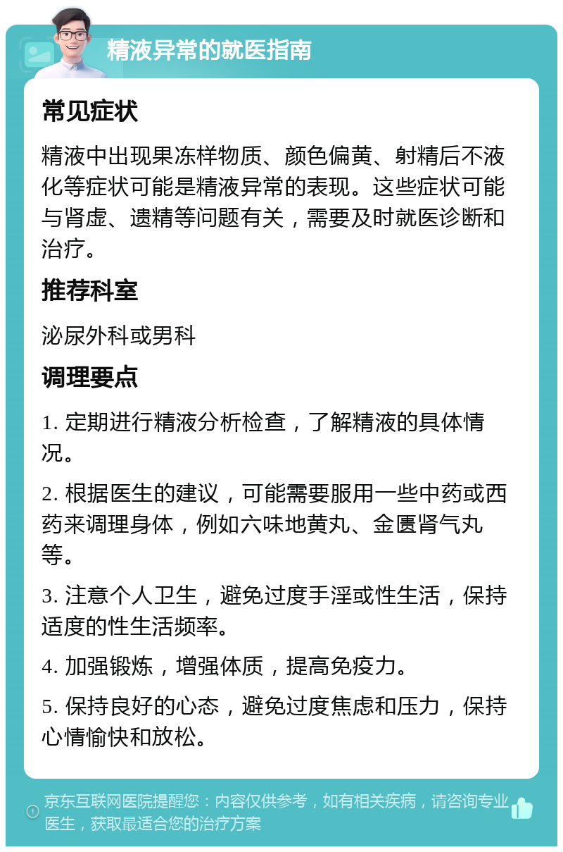 精液异常的就医指南 常见症状 精液中出现果冻样物质、颜色偏黄、射精后不液化等症状可能是精液异常的表现。这些症状可能与肾虚、遗精等问题有关，需要及时就医诊断和治疗。 推荐科室 泌尿外科或男科 调理要点 1. 定期进行精液分析检查，了解精液的具体情况。 2. 根据医生的建议，可能需要服用一些中药或西药来调理身体，例如六味地黄丸、金匮肾气丸等。 3. 注意个人卫生，避免过度手淫或性生活，保持适度的性生活频率。 4. 加强锻炼，增强体质，提高免疫力。 5. 保持良好的心态，避免过度焦虑和压力，保持心情愉快和放松。