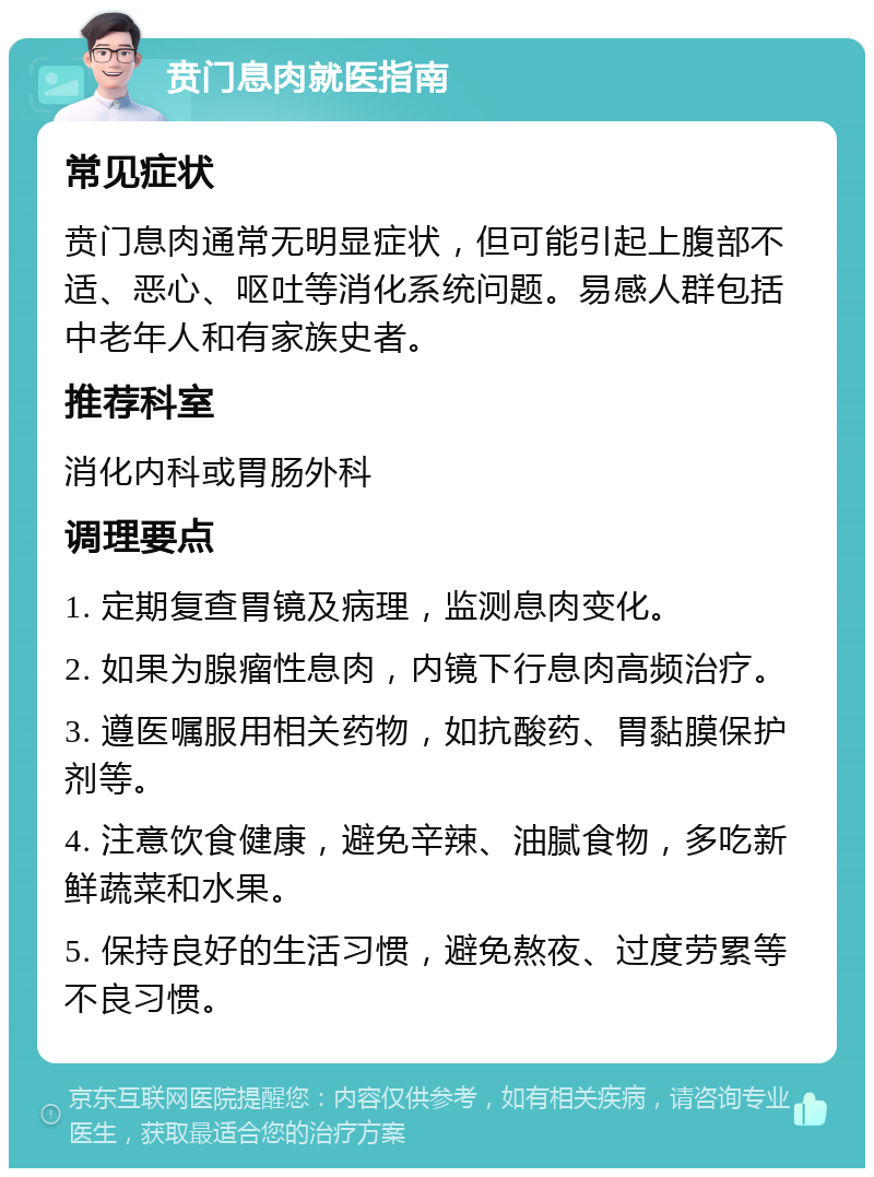 贲门息肉就医指南 常见症状 贲门息肉通常无明显症状，但可能引起上腹部不适、恶心、呕吐等消化系统问题。易感人群包括中老年人和有家族史者。 推荐科室 消化内科或胃肠外科 调理要点 1. 定期复查胃镜及病理，监测息肉变化。 2. 如果为腺瘤性息肉，内镜下行息肉高频治疗。 3. 遵医嘱服用相关药物，如抗酸药、胃黏膜保护剂等。 4. 注意饮食健康，避免辛辣、油腻食物，多吃新鲜蔬菜和水果。 5. 保持良好的生活习惯，避免熬夜、过度劳累等不良习惯。