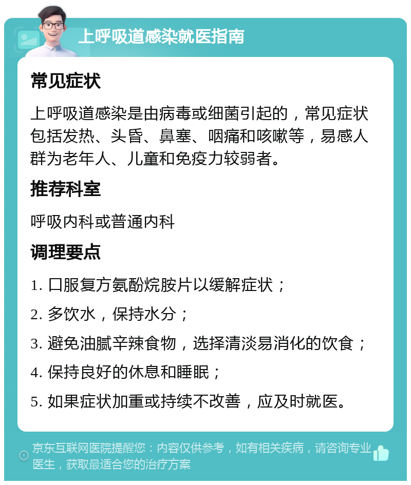 上呼吸道感染就医指南 常见症状 上呼吸道感染是由病毒或细菌引起的，常见症状包括发热、头昏、鼻塞、咽痛和咳嗽等，易感人群为老年人、儿童和免疫力较弱者。 推荐科室 呼吸内科或普通内科 调理要点 1. 口服复方氨酚烷胺片以缓解症状； 2. 多饮水，保持水分； 3. 避免油腻辛辣食物，选择清淡易消化的饮食； 4. 保持良好的休息和睡眠； 5. 如果症状加重或持续不改善，应及时就医。