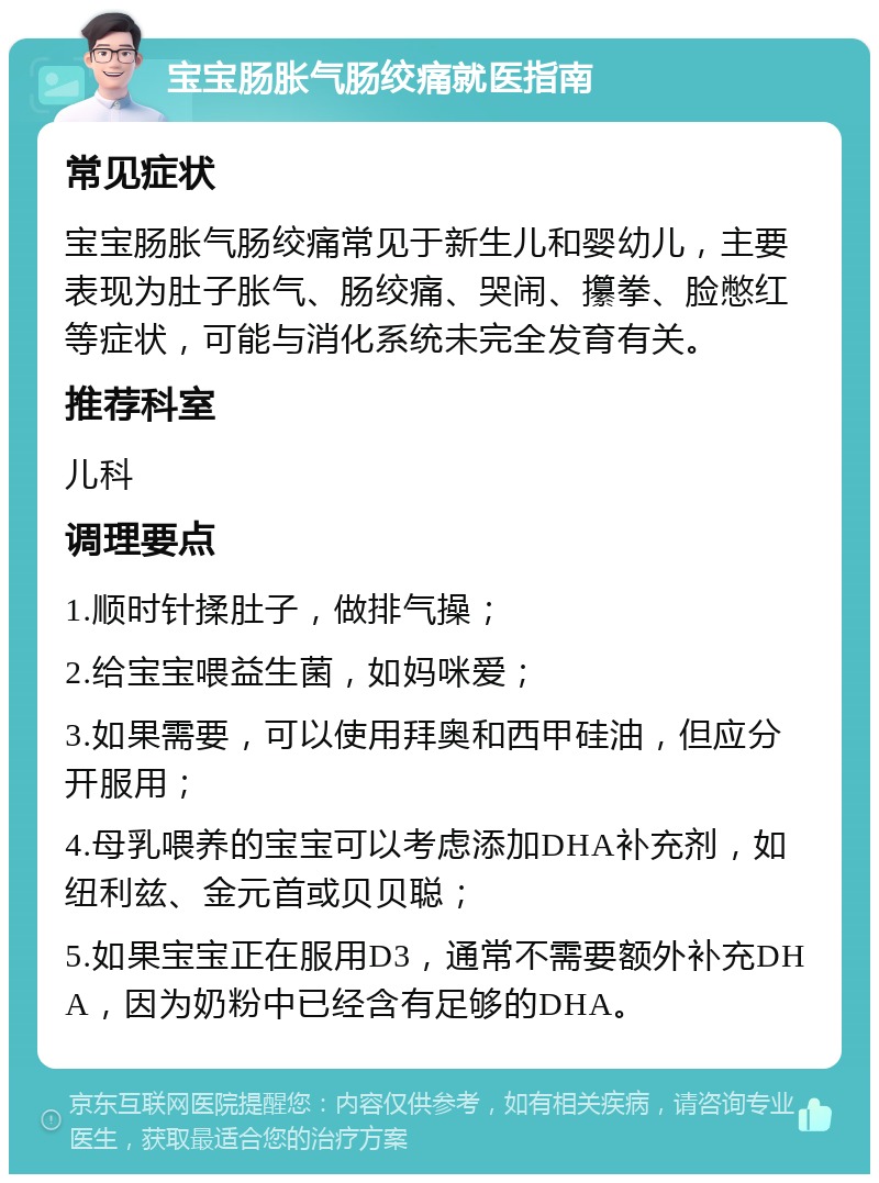 宝宝肠胀气肠绞痛就医指南 常见症状 宝宝肠胀气肠绞痛常见于新生儿和婴幼儿，主要表现为肚子胀气、肠绞痛、哭闹、攥拳、脸憋红等症状，可能与消化系统未完全发育有关。 推荐科室 儿科 调理要点 1.顺时针揉肚子，做排气操； 2.给宝宝喂益生菌，如妈咪爱； 3.如果需要，可以使用拜奥和西甲硅油，但应分开服用； 4.母乳喂养的宝宝可以考虑添加DHA补充剂，如纽利兹、金元首或贝贝聪； 5.如果宝宝正在服用D3，通常不需要额外补充DHA，因为奶粉中已经含有足够的DHA。