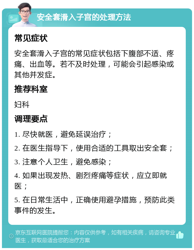 安全套滑入子宫的处理方法 常见症状 安全套滑入子宫的常见症状包括下腹部不适、疼痛、出血等。若不及时处理，可能会引起感染或其他并发症。 推荐科室 妇科 调理要点 1. 尽快就医，避免延误治疗； 2. 在医生指导下，使用合适的工具取出安全套； 3. 注意个人卫生，避免感染； 4. 如果出现发热、剧烈疼痛等症状，应立即就医； 5. 在日常生活中，正确使用避孕措施，预防此类事件的发生。