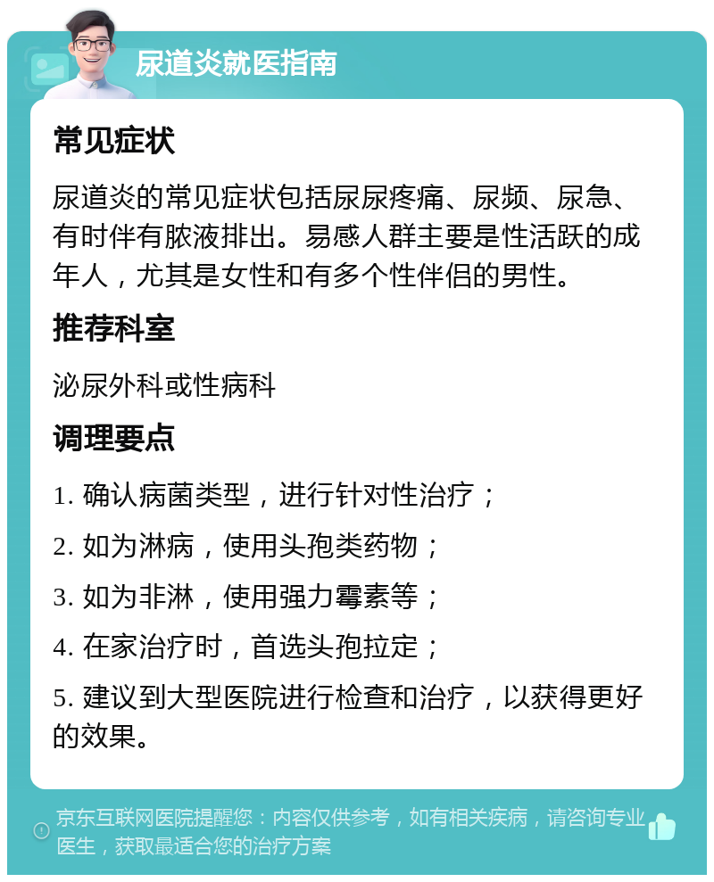 尿道炎就医指南 常见症状 尿道炎的常见症状包括尿尿疼痛、尿频、尿急、有时伴有脓液排出。易感人群主要是性活跃的成年人，尤其是女性和有多个性伴侣的男性。 推荐科室 泌尿外科或性病科 调理要点 1. 确认病菌类型，进行针对性治疗； 2. 如为淋病，使用头孢类药物； 3. 如为非淋，使用强力霉素等； 4. 在家治疗时，首选头孢拉定； 5. 建议到大型医院进行检查和治疗，以获得更好的效果。