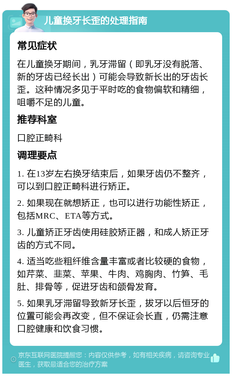 儿童换牙长歪的处理指南 常见症状 在儿童换牙期间，乳牙滞留（即乳牙没有脱落、新的牙齿已经长出）可能会导致新长出的牙齿长歪。这种情况多见于平时吃的食物偏软和精细，咀嚼不足的儿童。 推荐科室 口腔正畸科 调理要点 1. 在13岁左右换牙结束后，如果牙齿仍不整齐，可以到口腔正畸科进行矫正。 2. 如果现在就想矫正，也可以进行功能性矫正，包括MRC、ETA等方式。 3. 儿童矫正牙齿使用硅胶矫正器，和成人矫正牙齿的方式不同。 4. 适当吃些粗纤维含量丰富或者比较硬的食物，如芹菜、韭菜、苹果、牛肉、鸡胸肉、竹笋、毛肚、排骨等，促进牙齿和颌骨发育。 5. 如果乳牙滞留导致新牙长歪，拔牙以后恒牙的位置可能会再改变，但不保证会长直，仍需注意口腔健康和饮食习惯。