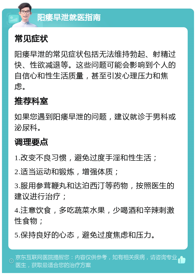 阳痿早泄就医指南 常见症状 阳痿早泄的常见症状包括无法维持勃起、射精过快、性欲减退等。这些问题可能会影响到个人的自信心和性生活质量，甚至引发心理压力和焦虑。 推荐科室 如果您遇到阳痿早泄的问题，建议就诊于男科或泌尿科。 调理要点 1.改变不良习惯，避免过度手淫和性生活； 2.适当运动和锻炼，增强体质； 3.服用参茸鞭丸和达泊西汀等药物，按照医生的建议进行治疗； 4.注意饮食，多吃蔬菜水果，少喝酒和辛辣刺激性食物； 5.保持良好的心态，避免过度焦虑和压力。