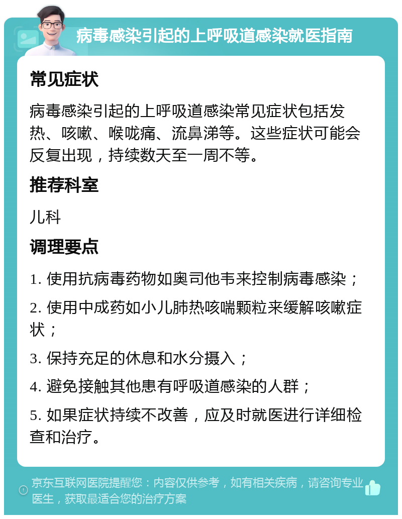 病毒感染引起的上呼吸道感染就医指南 常见症状 病毒感染引起的上呼吸道感染常见症状包括发热、咳嗽、喉咙痛、流鼻涕等。这些症状可能会反复出现，持续数天至一周不等。 推荐科室 儿科 调理要点 1. 使用抗病毒药物如奥司他韦来控制病毒感染； 2. 使用中成药如小儿肺热咳喘颗粒来缓解咳嗽症状； 3. 保持充足的休息和水分摄入； 4. 避免接触其他患有呼吸道感染的人群； 5. 如果症状持续不改善，应及时就医进行详细检查和治疗。