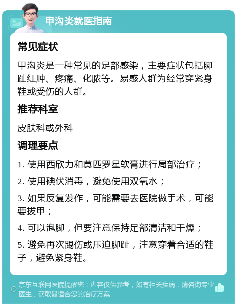 甲沟炎就医指南 常见症状 甲沟炎是一种常见的足部感染，主要症状包括脚趾红肿、疼痛、化脓等。易感人群为经常穿紧身鞋或受伤的人群。 推荐科室 皮肤科或外科 调理要点 1. 使用西欣力和莫匹罗星软膏进行局部治疗； 2. 使用碘伏消毒，避免使用双氧水； 3. 如果反复发作，可能需要去医院做手术，可能要拔甲； 4. 可以泡脚，但要注意保持足部清洁和干燥； 5. 避免再次踢伤或压迫脚趾，注意穿着合适的鞋子，避免紧身鞋。