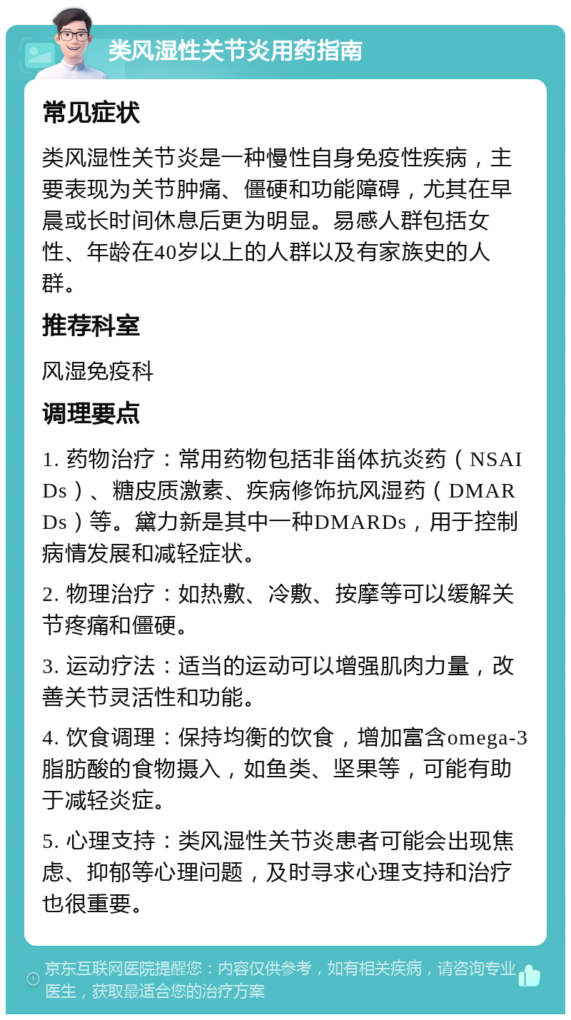 类风湿性关节炎用药指南 常见症状 类风湿性关节炎是一种慢性自身免疫性疾病，主要表现为关节肿痛、僵硬和功能障碍，尤其在早晨或长时间休息后更为明显。易感人群包括女性、年龄在40岁以上的人群以及有家族史的人群。 推荐科室 风湿免疫科 调理要点 1. 药物治疗：常用药物包括非甾体抗炎药（NSAIDs）、糖皮质激素、疾病修饰抗风湿药（DMARDs）等。黛力新是其中一种DMARDs，用于控制病情发展和减轻症状。 2. 物理治疗：如热敷、冷敷、按摩等可以缓解关节疼痛和僵硬。 3. 运动疗法：适当的运动可以增强肌肉力量，改善关节灵活性和功能。 4. 饮食调理：保持均衡的饮食，增加富含omega-3脂肪酸的食物摄入，如鱼类、坚果等，可能有助于减轻炎症。 5. 心理支持：类风湿性关节炎患者可能会出现焦虑、抑郁等心理问题，及时寻求心理支持和治疗也很重要。