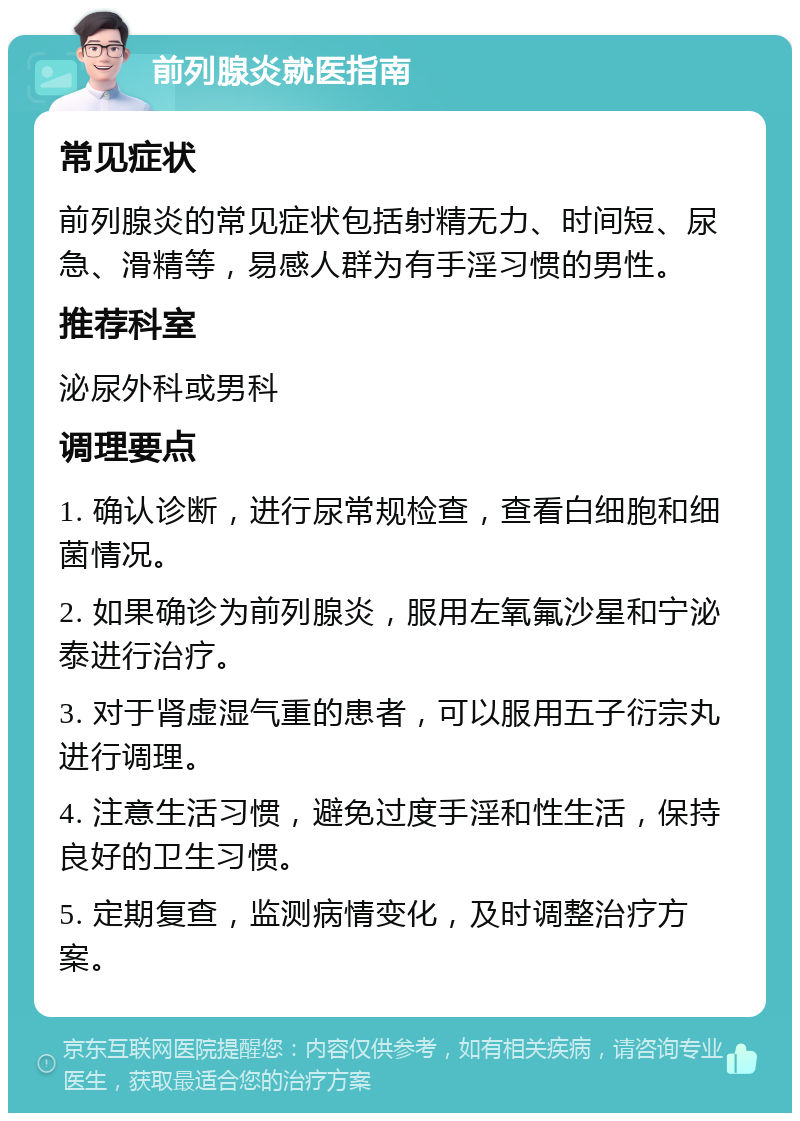 前列腺炎就医指南 常见症状 前列腺炎的常见症状包括射精无力、时间短、尿急、滑精等，易感人群为有手淫习惯的男性。 推荐科室 泌尿外科或男科 调理要点 1. 确认诊断，进行尿常规检查，查看白细胞和细菌情况。 2. 如果确诊为前列腺炎，服用左氧氟沙星和宁泌泰进行治疗。 3. 对于肾虚湿气重的患者，可以服用五子衍宗丸进行调理。 4. 注意生活习惯，避免过度手淫和性生活，保持良好的卫生习惯。 5. 定期复查，监测病情变化，及时调整治疗方案。