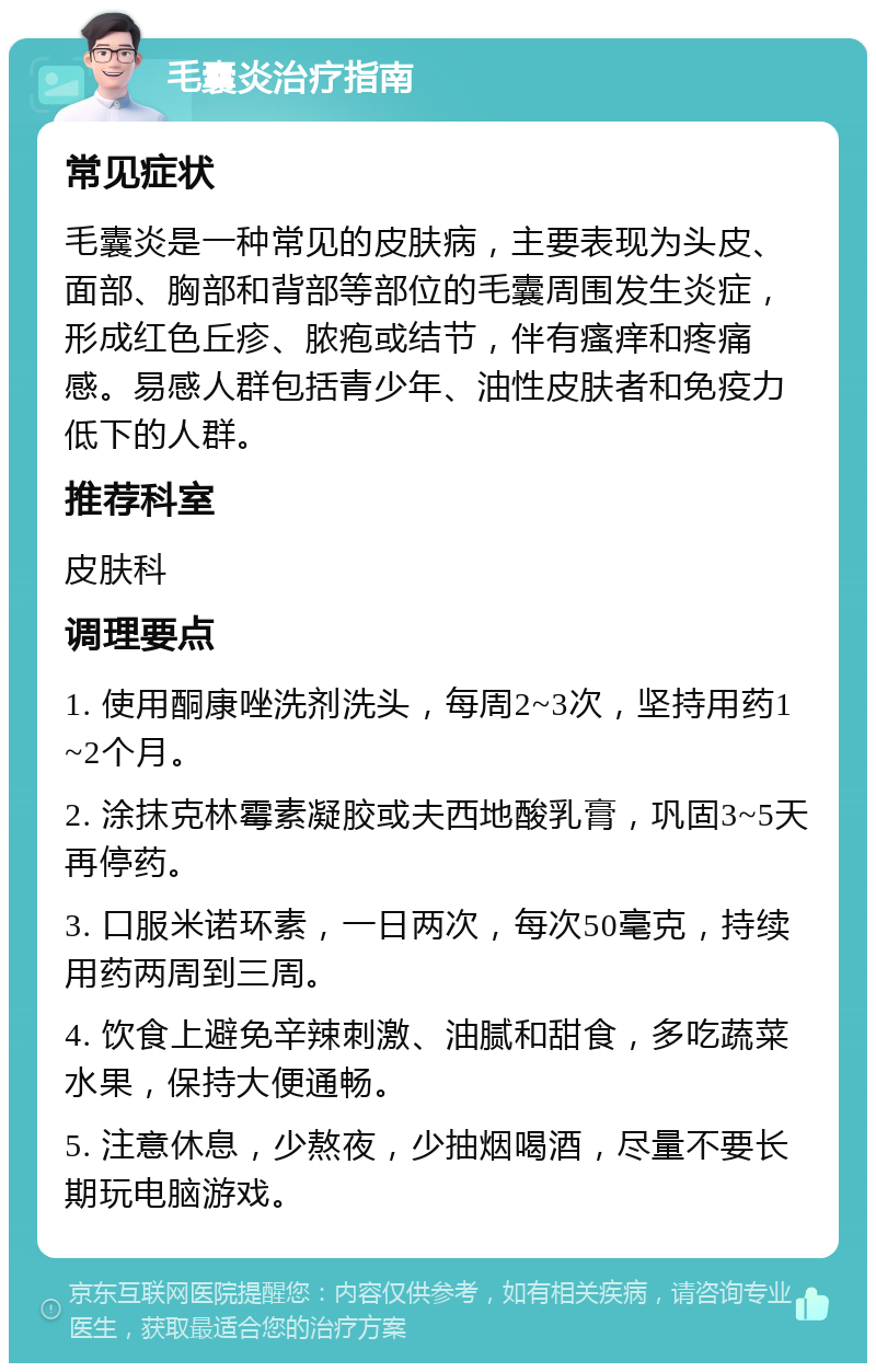 毛囊炎治疗指南 常见症状 毛囊炎是一种常见的皮肤病，主要表现为头皮、面部、胸部和背部等部位的毛囊周围发生炎症，形成红色丘疹、脓疱或结节，伴有瘙痒和疼痛感。易感人群包括青少年、油性皮肤者和免疫力低下的人群。 推荐科室 皮肤科 调理要点 1. 使用酮康唑洗剂洗头，每周2~3次，坚持用药1~2个月。 2. 涂抹克林霉素凝胶或夫西地酸乳膏，巩固3~5天再停药。 3. 口服米诺环素，一日两次，每次50毫克，持续用药两周到三周。 4. 饮食上避免辛辣刺激、油腻和甜食，多吃蔬菜水果，保持大便通畅。 5. 注意休息，少熬夜，少抽烟喝酒，尽量不要长期玩电脑游戏。