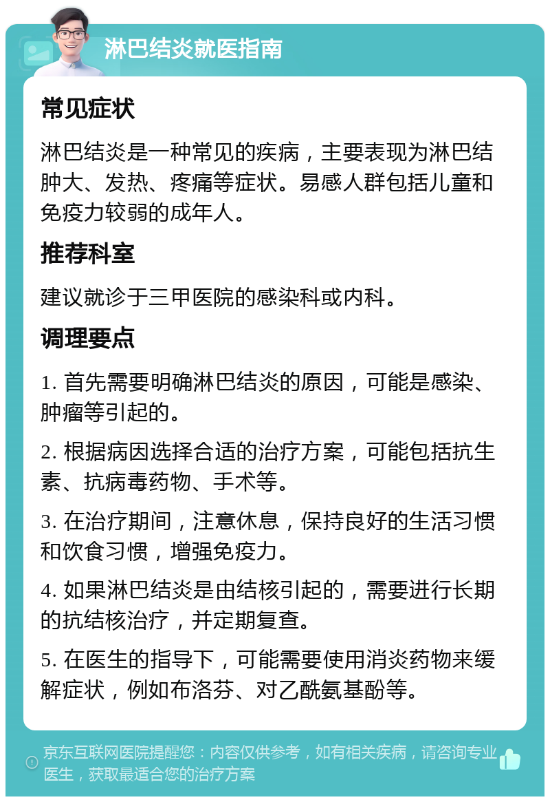 淋巴结炎就医指南 常见症状 淋巴结炎是一种常见的疾病，主要表现为淋巴结肿大、发热、疼痛等症状。易感人群包括儿童和免疫力较弱的成年人。 推荐科室 建议就诊于三甲医院的感染科或内科。 调理要点 1. 首先需要明确淋巴结炎的原因，可能是感染、肿瘤等引起的。 2. 根据病因选择合适的治疗方案，可能包括抗生素、抗病毒药物、手术等。 3. 在治疗期间，注意休息，保持良好的生活习惯和饮食习惯，增强免疫力。 4. 如果淋巴结炎是由结核引起的，需要进行长期的抗结核治疗，并定期复查。 5. 在医生的指导下，可能需要使用消炎药物来缓解症状，例如布洛芬、对乙酰氨基酚等。